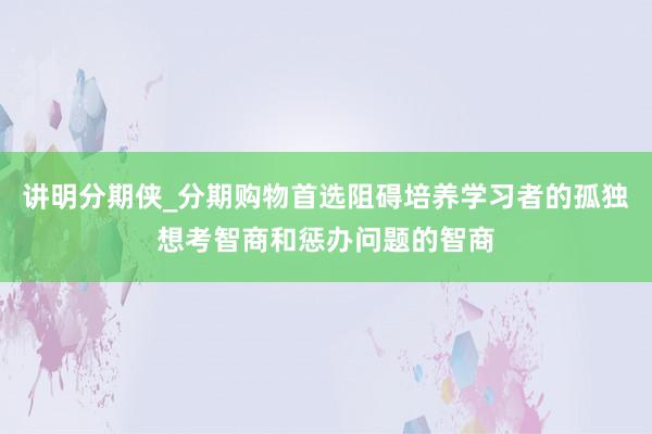 讲明分期侠_分期购物首选阻碍培养学习者的孤独想考智商和惩办问题的智商
